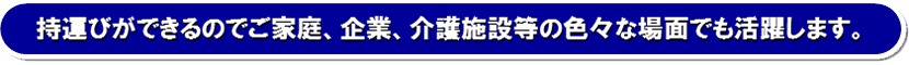 持運びができるのでご家庭、企業、介護施設等の色々な場面でも活躍します。